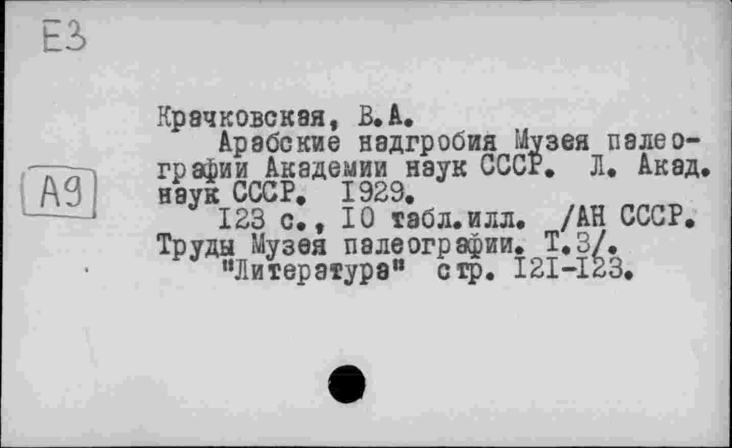 ﻿Крачковская, В,à.
Арабские надгробия Музея палеографии Академии наук СССР. Л. Акад, наук СССР. 1929.
123 с., 10 табл.илл. /АН СССР. Труды Музея палеографии. Т.З/.
"Литература" стр. I2I-I23.